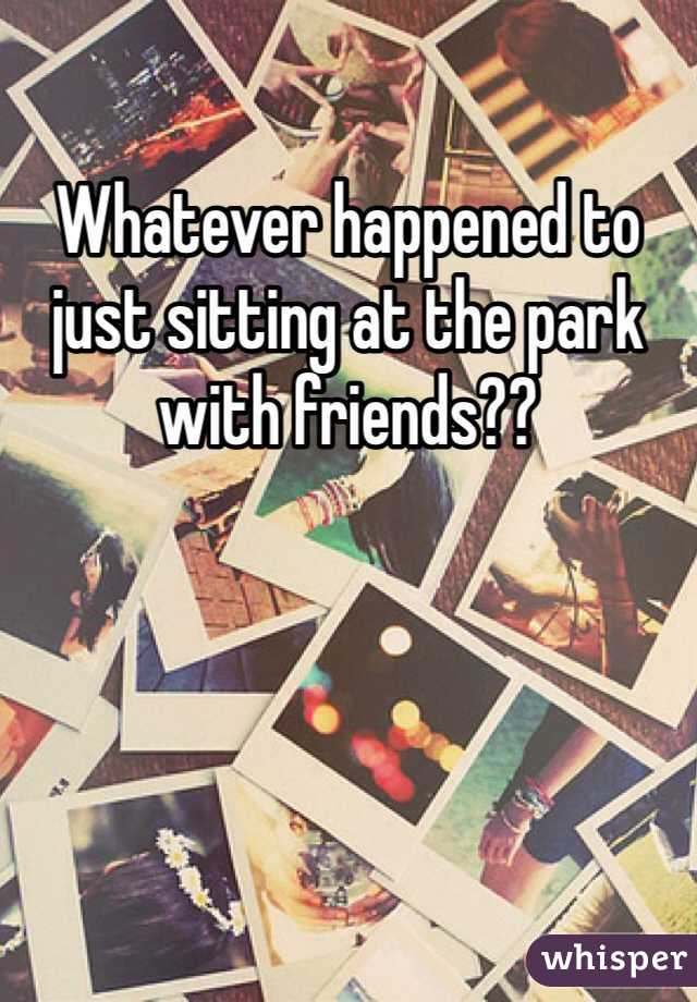 Whatever happened to just sitting at the park with friends??