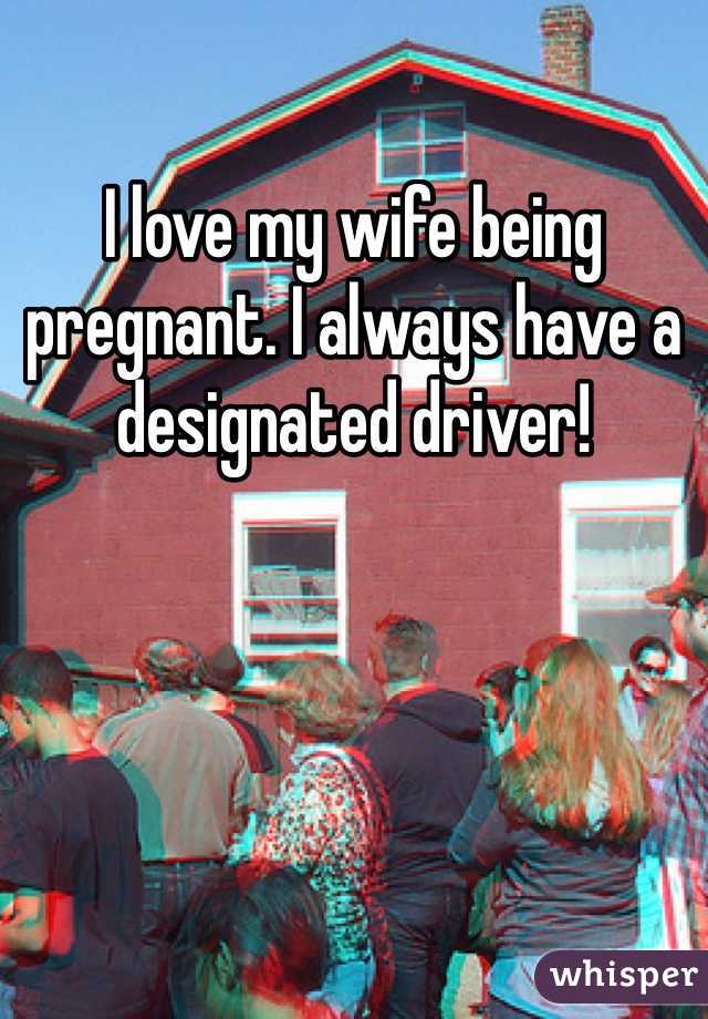 I love my wife being pregnant. I always have a designated driver!