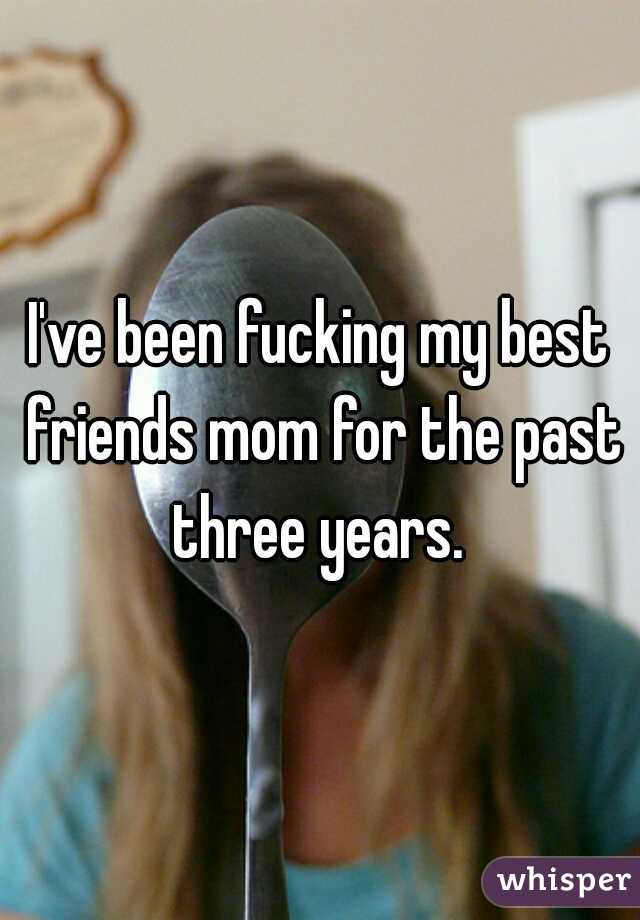 I've been fucking my best friends mom for the past three years. 