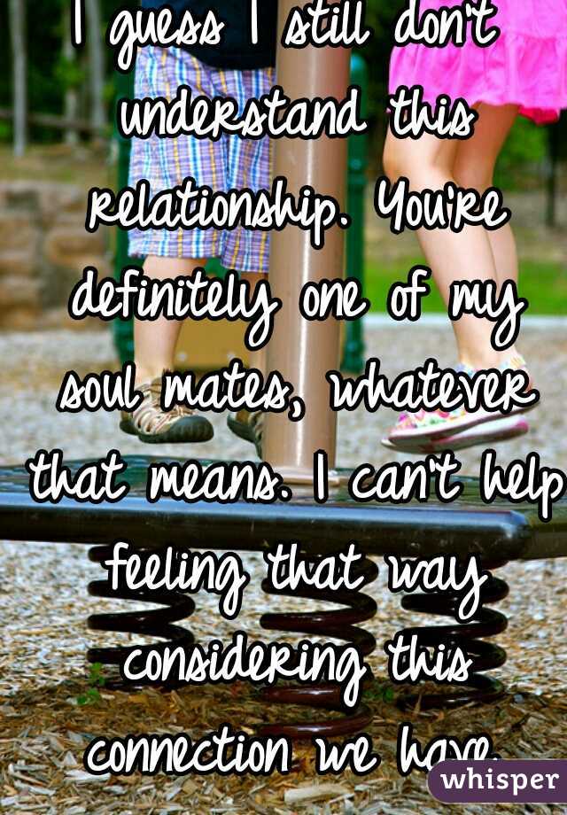 I guess I still don't understand this relationship. You're definitely one of my soul mates, whatever that means. I can't help feeling that way considering this connection we have.