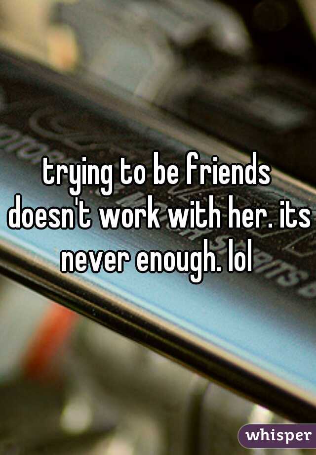 trying to be friends doesn't work with her. its never enough. lol 