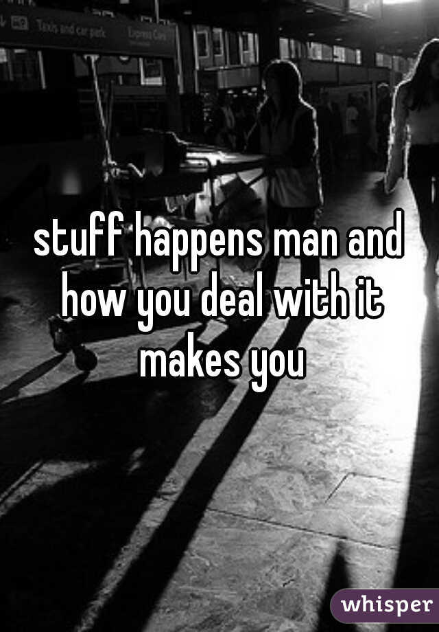 stuff happens man and how you deal with it makes you