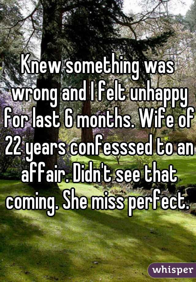 Knew something was wrong and I felt unhappy for last 6 months. Wife of 22 years confesssed to an affair. Didn't see that coming. She miss perfect. 
