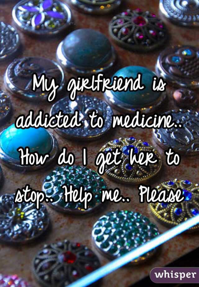 My girlfriend is addicted to medicine.. How do I get her to stop.. Help me.. Please