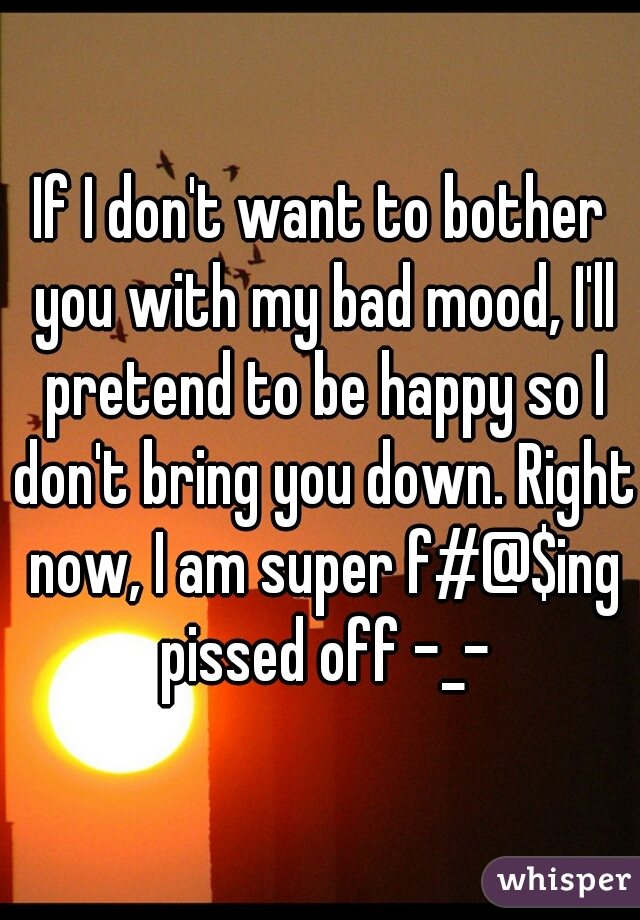 If I don't want to bother you with my bad mood, I'll pretend to be happy so I don't bring you down. Right now, I am super f#@$ing pissed off -_-