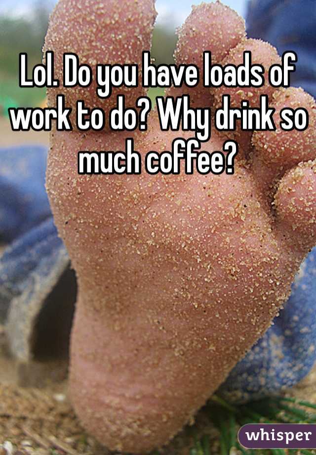 Lol. Do you have loads of work to do? Why drink so much coffee?
