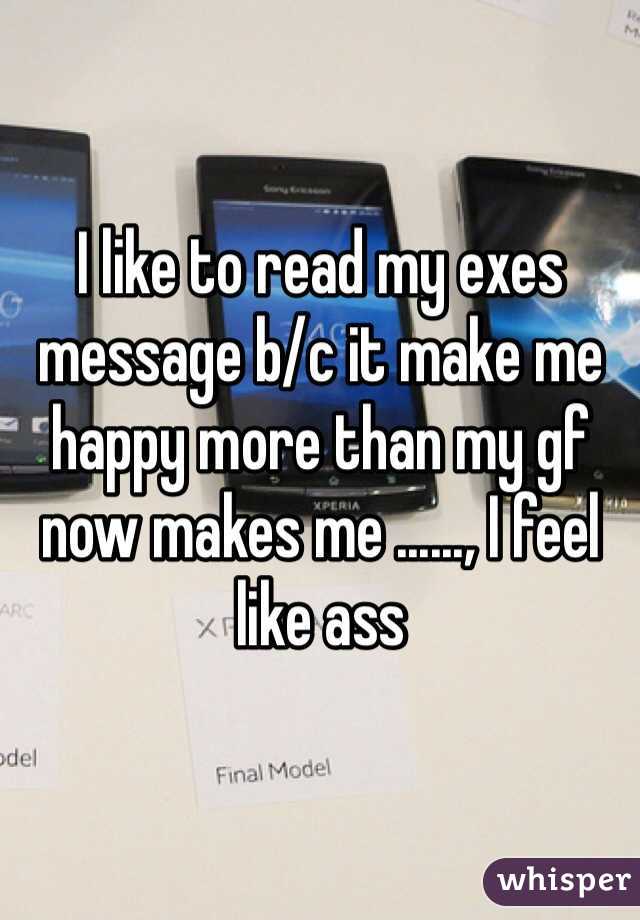 I like to read my exes message b/c it make me happy more than my gf now makes me ......, I feel like ass 