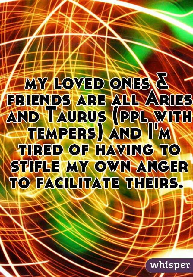 my loved ones & friends are all Aries and Taurus (ppl with tempers) and I'm tired of having to stifle my own anger to facilitate theirs. 
 
