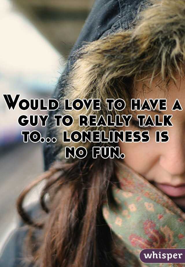 Would love to have a guy to really talk to... loneliness is no fun.