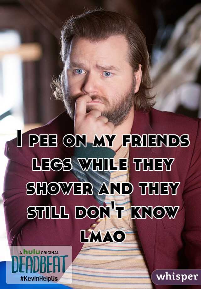 I pee on my friends legs while they shower and they still don't know lmao