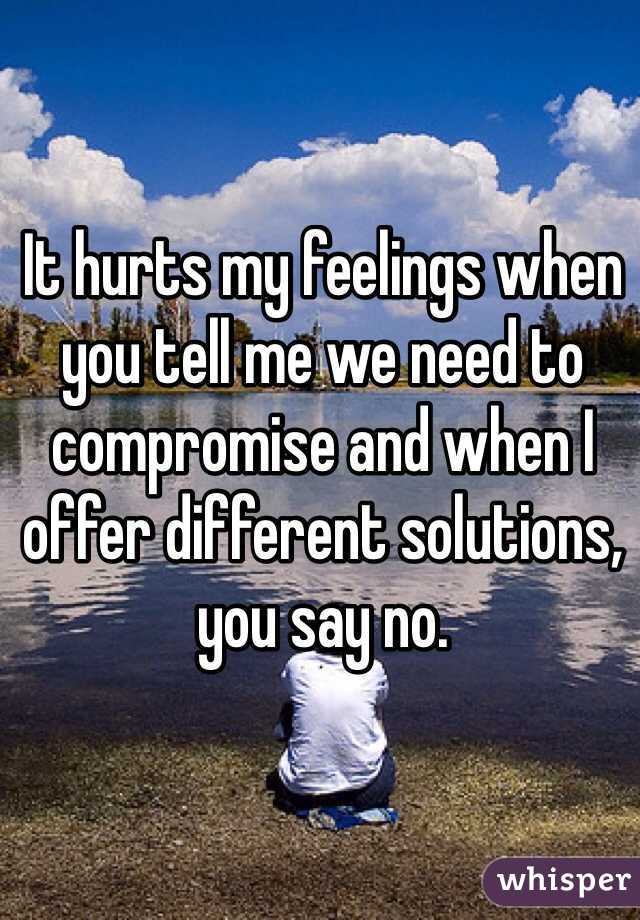It hurts my feelings when you tell me we need to compromise and when I offer different solutions, you say no.