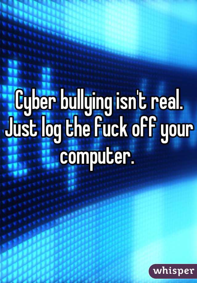 Cyber bullying isn't real. Just log the fuck off your computer. 