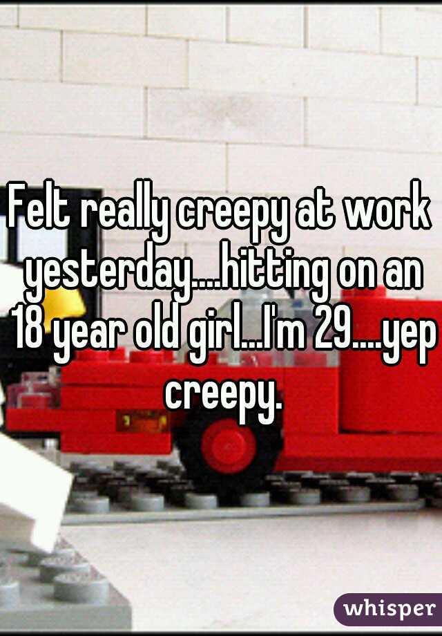 Felt really creepy at work yesterday....hitting on an 18 year old girl...I'm 29....yep creepy.