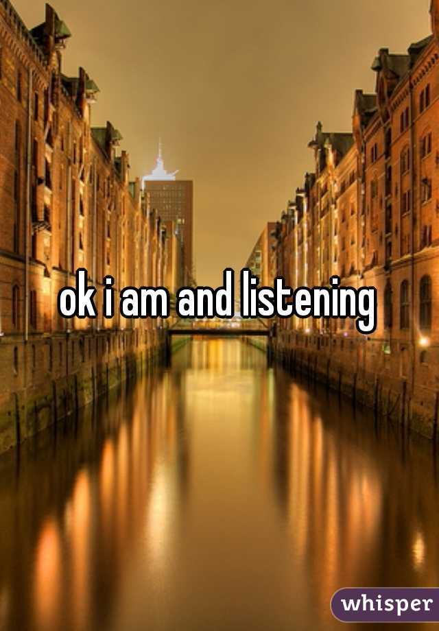 ok i am and listening