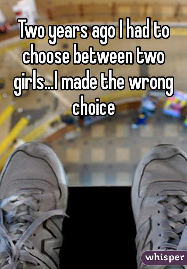 Two years ago I had to choose between two girls...I made the wrong choice
