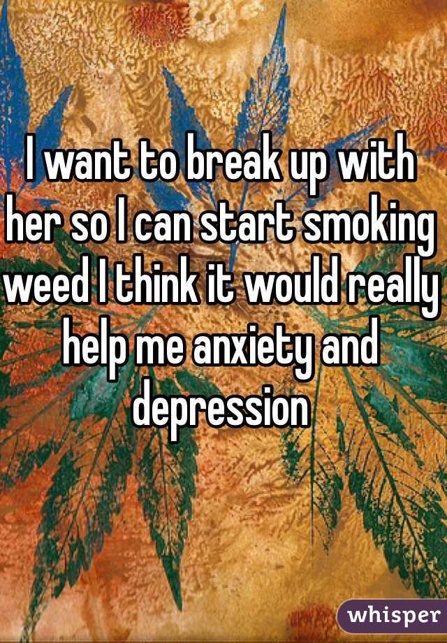 I want to break up with her so I can start smoking weed I think it would really help me anxiety and depression