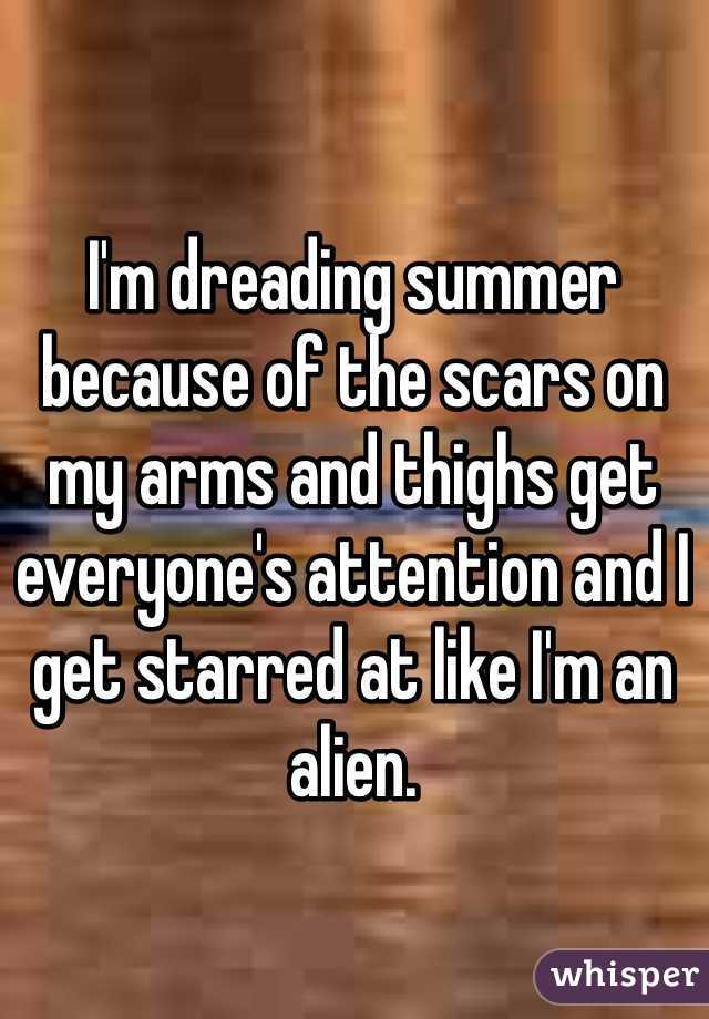 I'm dreading summer because of the scars on my arms and thighs get everyone's attention and I get starred at like I'm an alien.