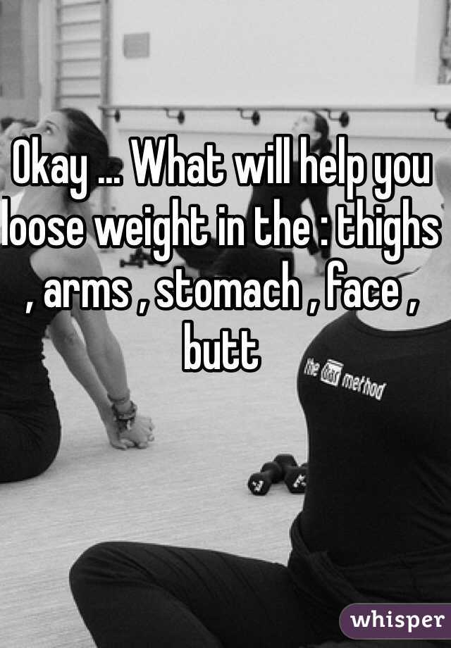 Okay ... What will help you loose weight in the : thighs , arms , stomach , face , butt