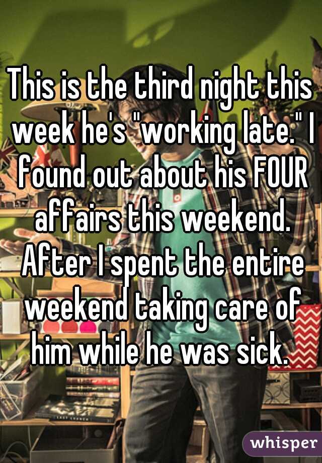 This is the third night this week he's "working late." I found out about his FOUR affairs this weekend. After I spent the entire weekend taking care of him while he was sick. 