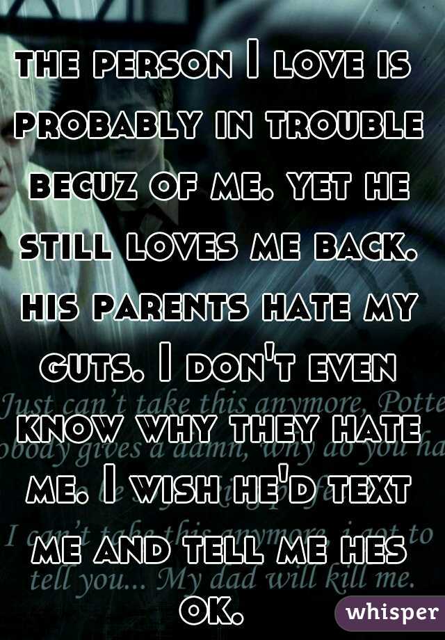 the person I love is probably in trouble becuz of me. yet he still loves me back. his parents hate my guts. I don't even know why they hate me. I wish he'd text me and tell me hes ok. 