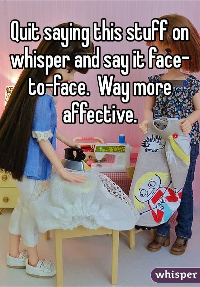 Quit saying this stuff on whisper and say it face-to-face.  Way more affective.