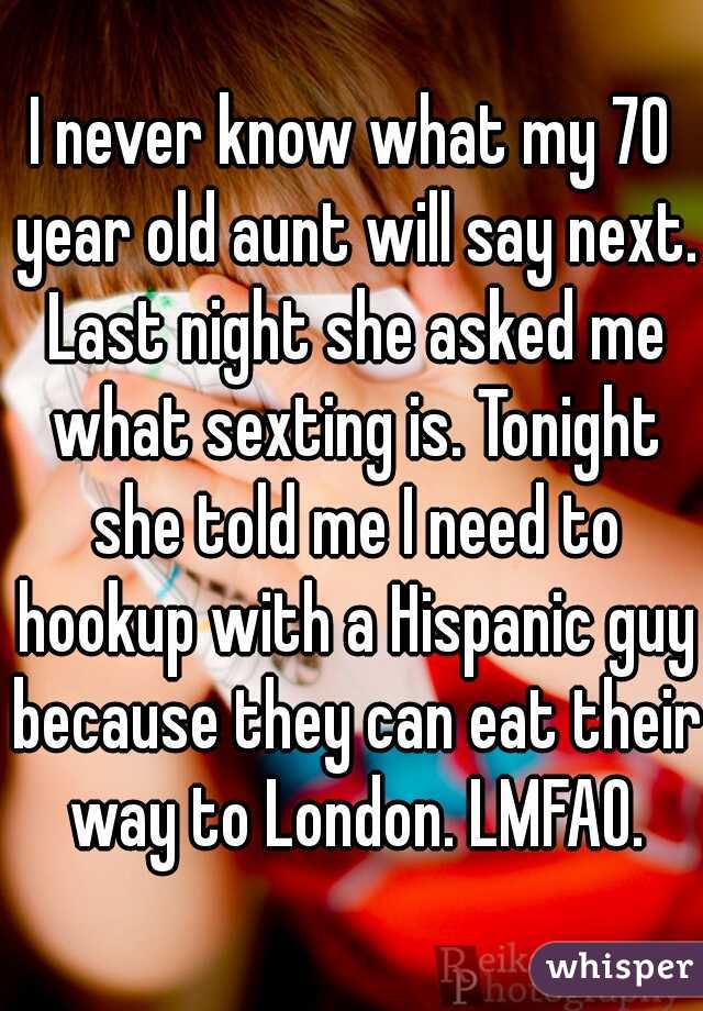 I never know what my 70 year old aunt will say next. Last night she asked me what sexting is. Tonight she told me I need to hookup with a Hispanic guy because they can eat their way to London. LMFAO.