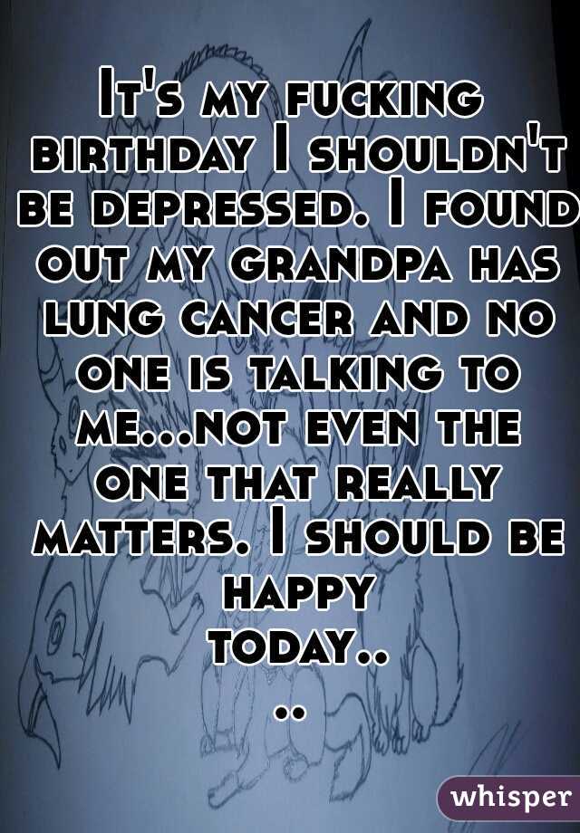 It's my fucking birthday I shouldn't be depressed. I found out my grandpa has lung cancer and no one is talking to me...not even the one that really matters. I should be happy today....
