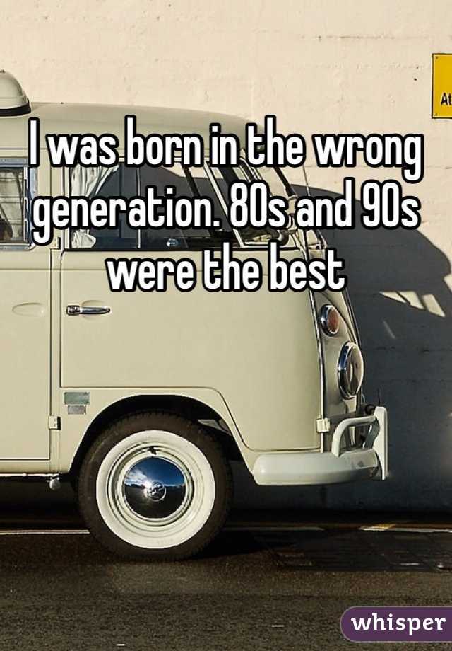 I was born in the wrong generation. 80s and 90s were the best 