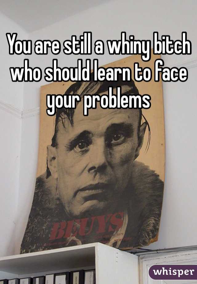 You are still a whiny bitch who should learn to face your problems