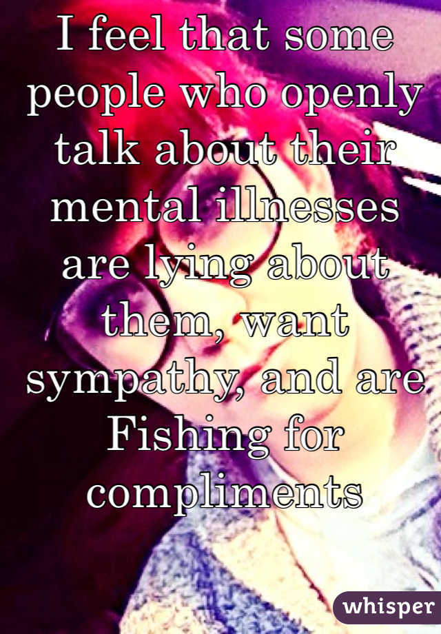 I feel that some people who openly talk about their mental illnesses are lying about them, want sympathy, and are
Fishing for compliments