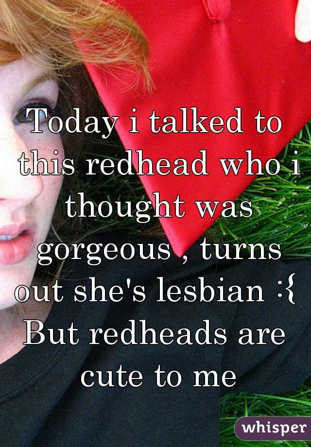 Today i talked to this redhead who i thought was gorgeous , turns out she's lesbian :{ 
But redheads are cute to me