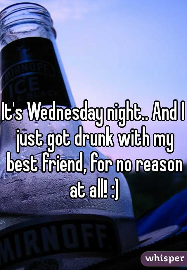 It's Wednesday night.. And I just got drunk with my best friend, for no reason at all! :)