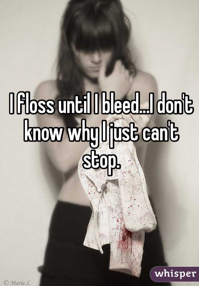 I floss until I bleed...I don't know why I just can't stop. 