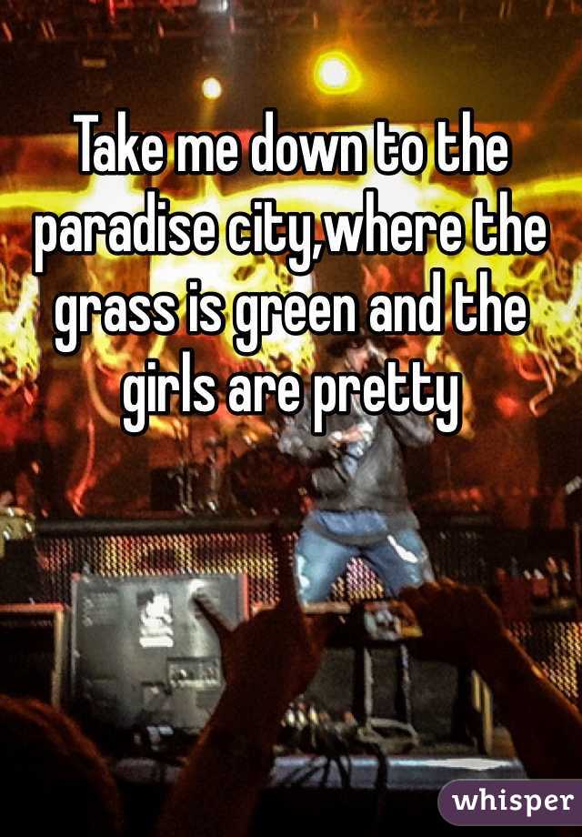 Take me down to the paradise city,where the grass is green and the girls are pretty
