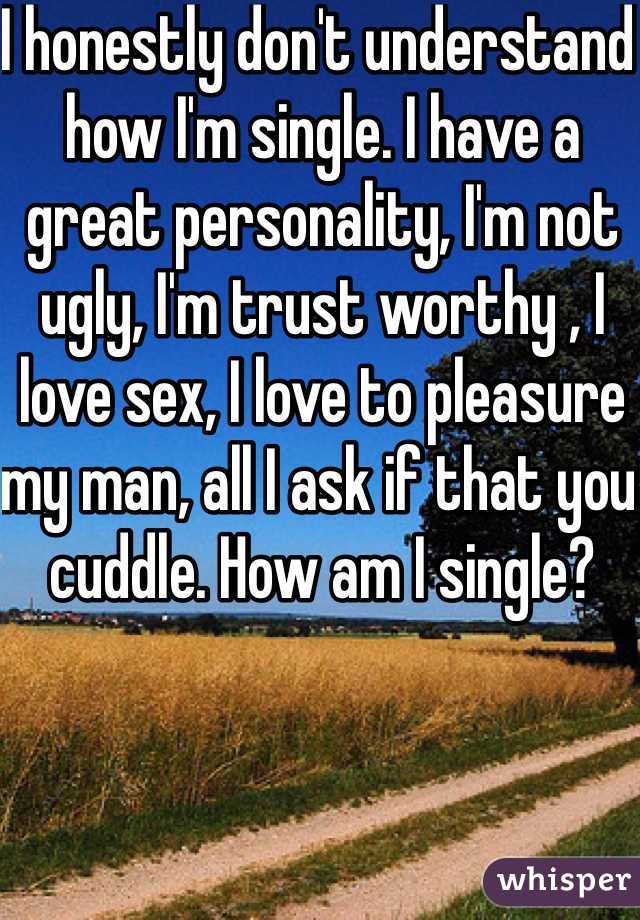 I honestly don't understand how I'm single. I have a great personality, I'm not ugly, I'm trust worthy , I love sex, I love to pleasure my man, all I ask if that you cuddle. How am I single? 