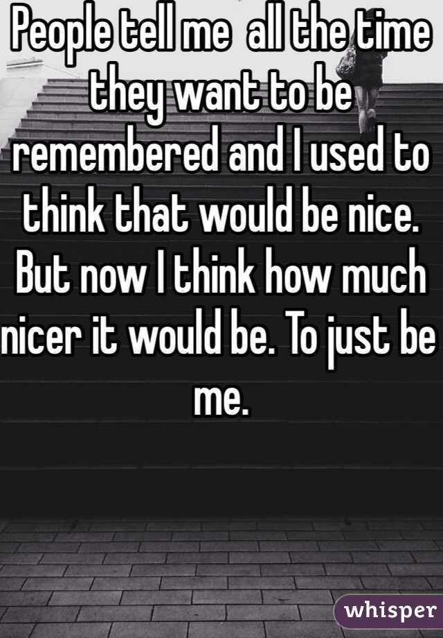 People tell me  all the time they want to be remembered and I used to think that would be nice. But now I think how much nicer it would be. To just be me.