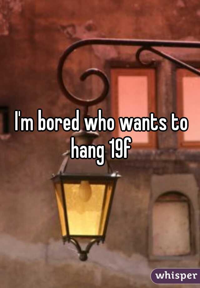  I'm bored who wants to hang 19f
