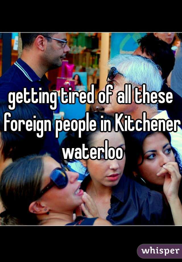 getting tired of all these foreign people in Kitchener waterloo
