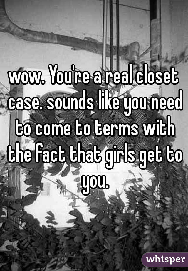 wow. You're a real closet case. sounds like you need to come to terms with the fact that girls get to you.