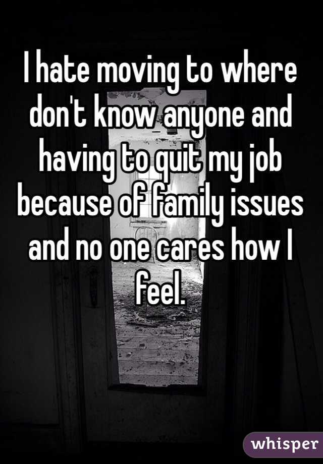 I hate moving to where don't know anyone and having to quit my job because of family issues and no one cares how I feel. 