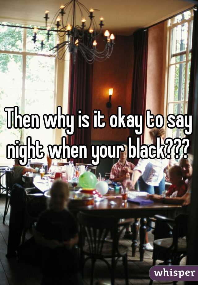 Then why is it okay to say night when your black??? 