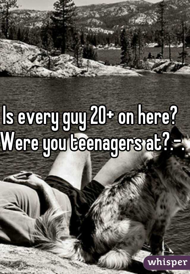 Is every guy 20+ on here?  
Were you teenagers at?.-. 