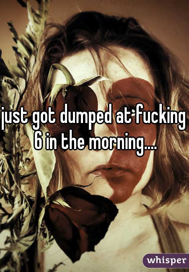 just got dumped at fucking 6 in the morning....