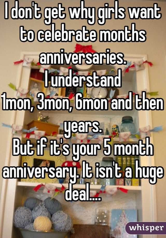 I don't get why girls want to celebrate months anniversaries. 
I understand
1mon, 3mon, 6mon and then years.
But if it's your 5 month anniversary. It isn't a huge deal....