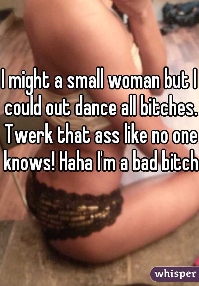 I might a small woman but I could out dance all bitches. Twerk that ass like no one knows! Haha I'm a bad bitch  
