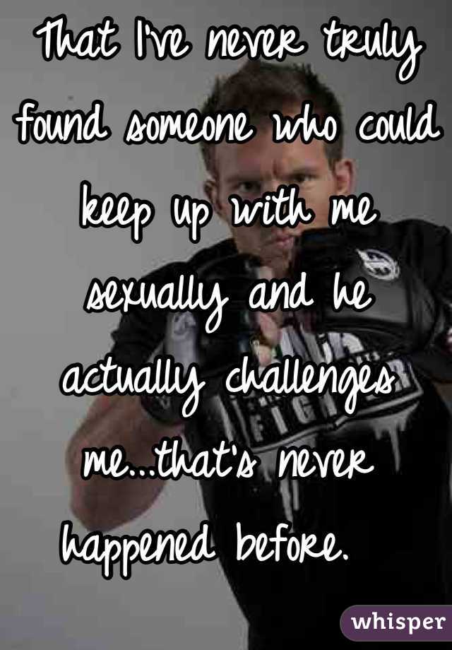That I've never truly found someone who could keep up with me sexually and he actually challenges me...that's never happened before.  