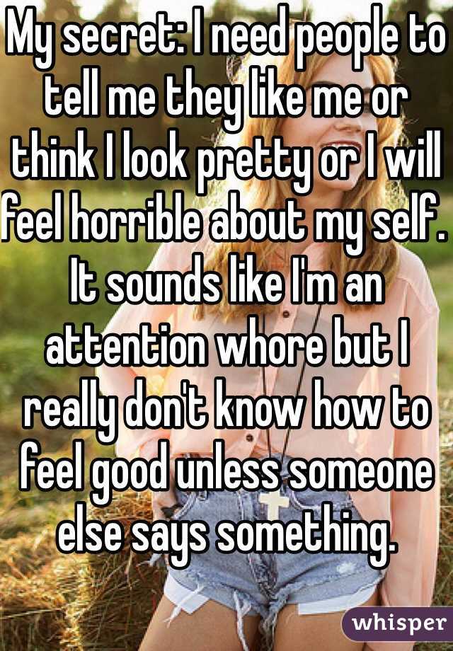 My secret: I need people to tell me they like me or think I look pretty or I will feel horrible about my self. It sounds like I'm an attention whore but I really don't know how to feel good unless someone else says something.