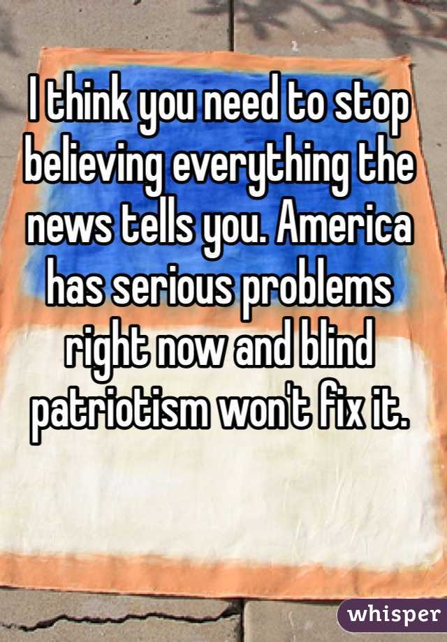 I think you need to stop believing everything the news tells you. America has serious problems right now and blind patriotism won't fix it.