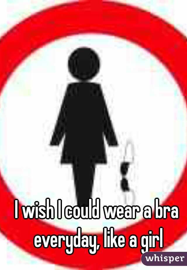 I wish I could wear a bra everyday, like a girl