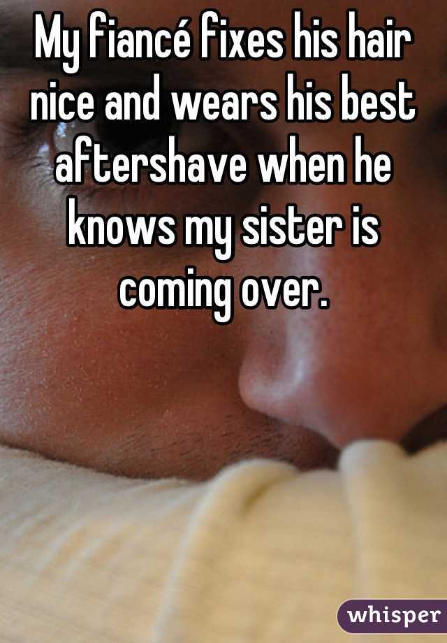 My fiancé fixes his hair nice and wears his best aftershave when he knows my sister is coming over.